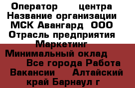 Оператор Call-центра › Название организации ­ МСК Авангард, ООО › Отрасль предприятия ­ Маркетинг › Минимальный оклад ­ 30 000 - Все города Работа » Вакансии   . Алтайский край,Барнаул г.